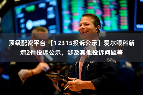 顶级配资平台 【12315投诉公示】爱尔眼科新增2件投诉公示，涉及其他投诉问题等
