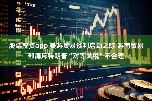 股票配资app 美越贸易谈判启动之际 越南贸易部痛斥特朗普“对等关税”不合理