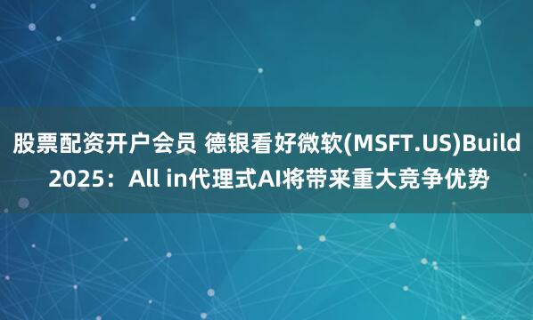 股票配资开户会员 德银看好微软(MSFT.US)Build 2025：All in代理式AI将带来重大竞争优势
