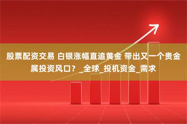 股票配资交易 白银涨幅直追黄金 带出又一个贵金属投资风口？_全球_投机资金_需求