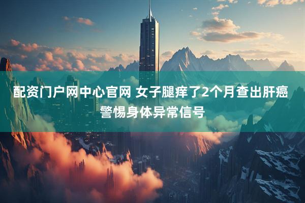 配资门户网中心官网 女子腿痒了2个月查出肝癌 警惕身体异常信号