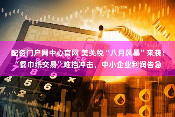 配资门户网中心官网 美关税“八月风暴”来袭：“餐巾纸交易”难挡冲击，中小企业利润告急