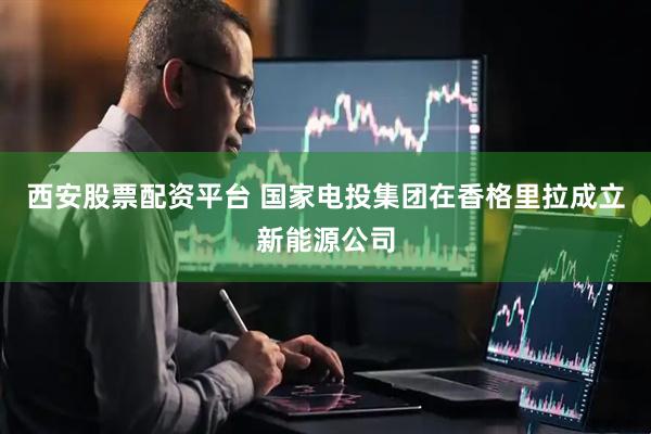 西安股票配资平台 国家电投集团在香格里拉成立新能源公司