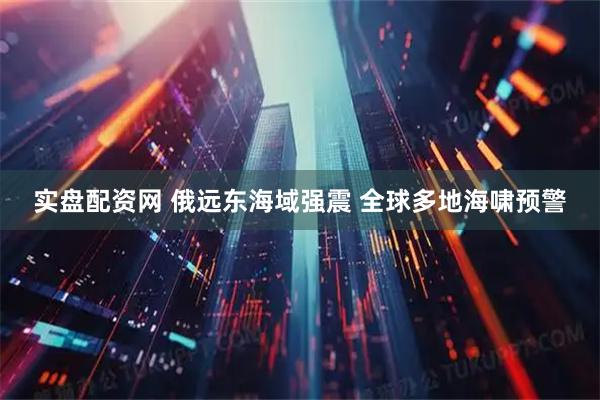 实盘配资网 俄远东海域强震 全球多地海啸预警