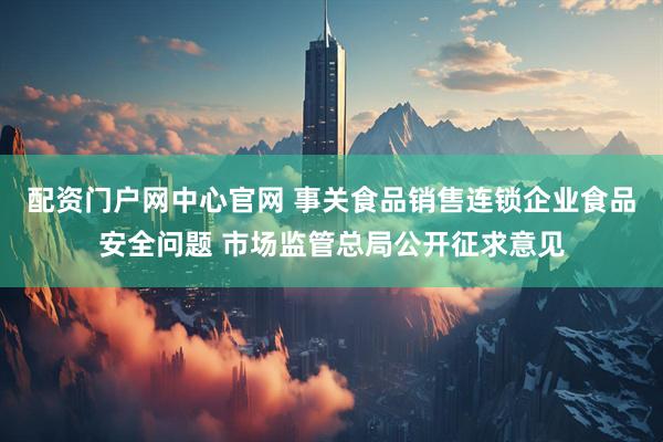 配资门户网中心官网 事关食品销售连锁企业食品安全问题 市场监管总局公开征求意见