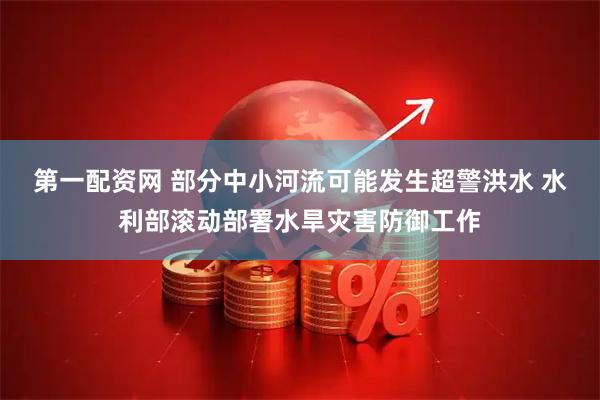第一配资网 部分中小河流可能发生超警洪水 水利部滚动部署水旱灾害防御工作