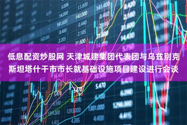 低息配资炒股网 天津城建集团代表团与乌兹别克斯坦塔什干市市长就基础设施项目建设进行会谈
