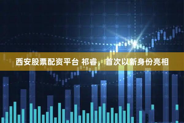 西安股票配资平台 祁睿，首次以新身份亮相
