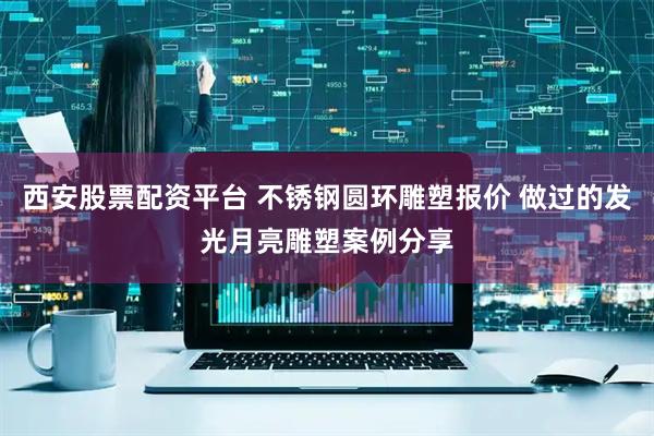 西安股票配资平台 不锈钢圆环雕塑报价 做过的发光月亮雕塑案例分享