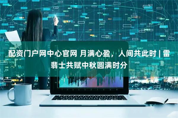 配资门户网中心官网 月满心盈，人间共此时 | 雷翡士共赋中秋圆满时分
