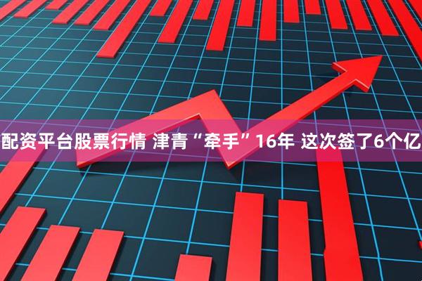 配资平台股票行情 津青“牵手”16年 这次签了6个亿