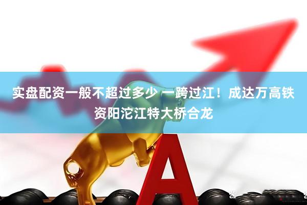 实盘配资一般不超过多少 一跨过江！成达万高铁资阳沱江特大桥合龙