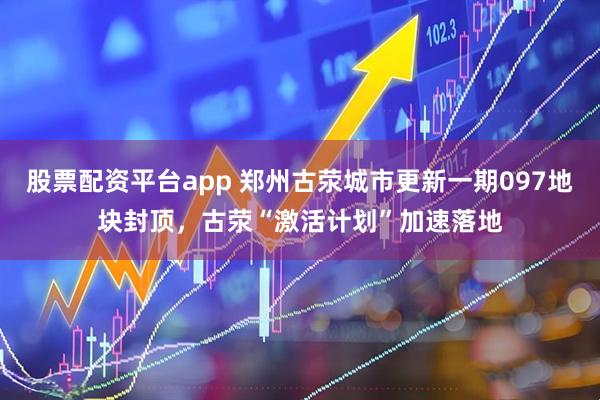 股票配资平台app 郑州古荥城市更新一期097地块封顶，古荥“激活计划”加速落地